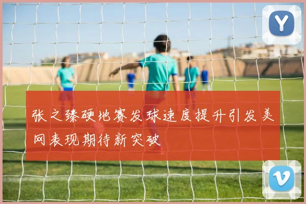 张之臻硬地赛发球速度提升引发美网表现期待新突破