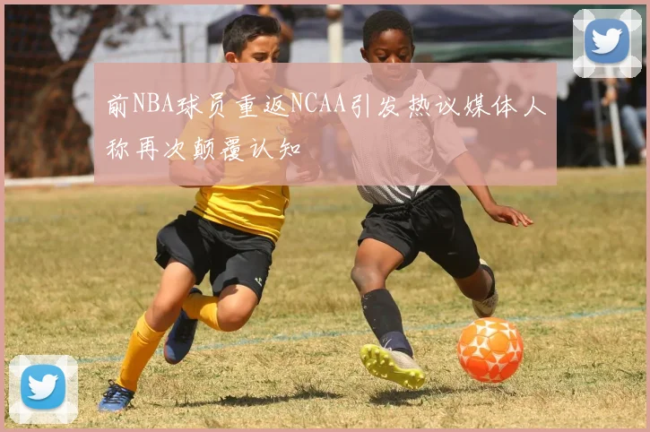 前NBA球员重返NCAA引发热议媒体人称再次颠覆认知