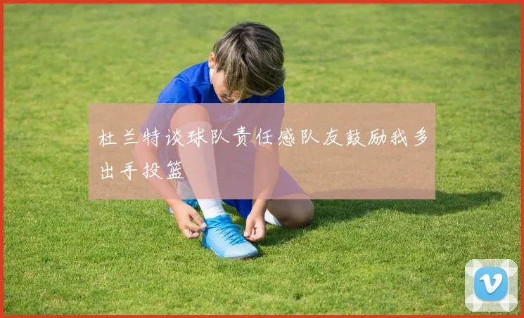 杜兰特谈球队责任感队友鼓励我多出手投篮