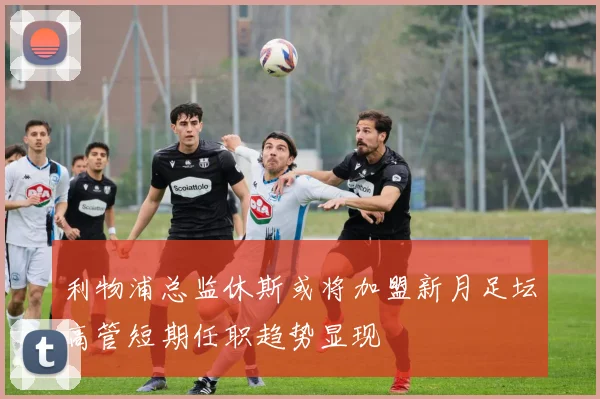 利物浦总监休斯或将加盟新月足坛高管短期任职趋势显现