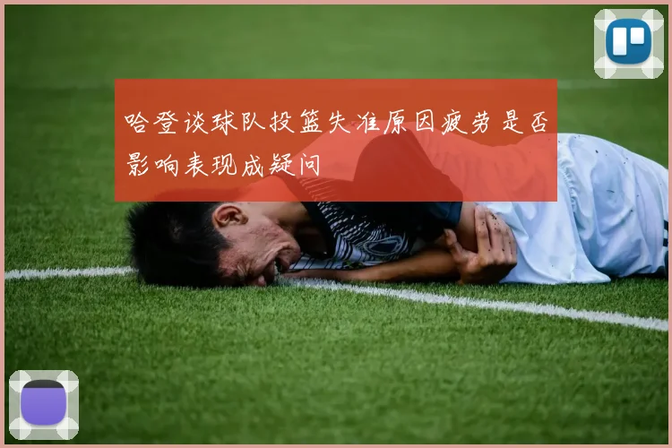 哈登谈球队投篮失准原因疲劳是否影响表现成疑问