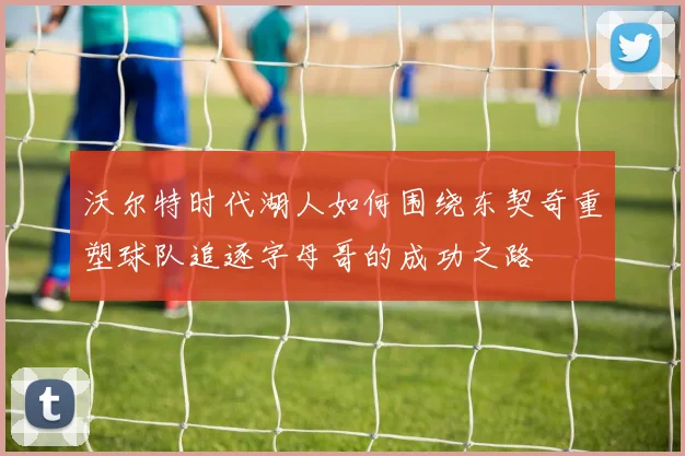 沃尔特时代湖人如何围绕东契奇重塑球队追逐字母哥的成功之路