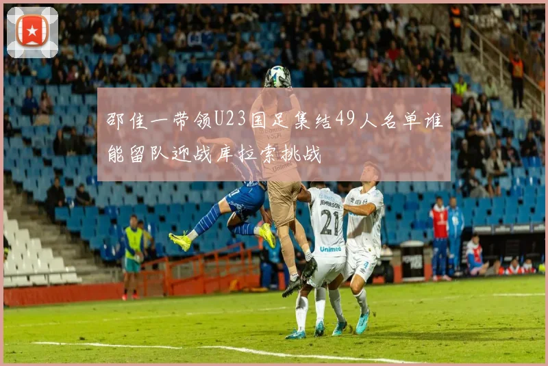 邵佳一带领U23国足集结49人名单谁能留队迎战库拉索挑战