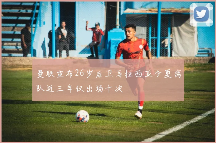曼联宣布26岁后卫马拉西亚今夏离队近三年仅出场十次