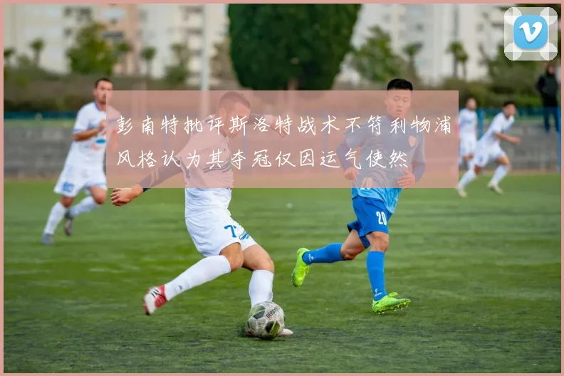 彭南特批评斯洛特战术不符利物浦风格认为其夺冠仅因运气使然