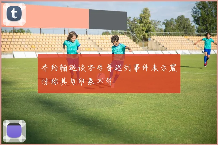 乔约翰逊谈字母哥迟到事件表示震惊称其与印象不符