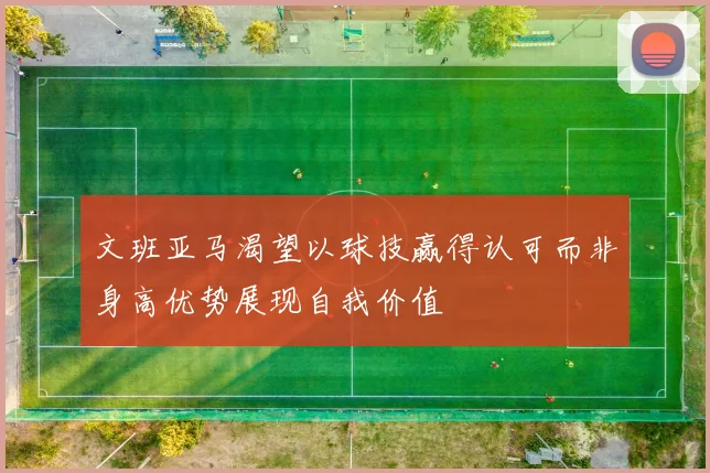 文班亚马渴望以球技赢得认可而非身高优势展现自我价值