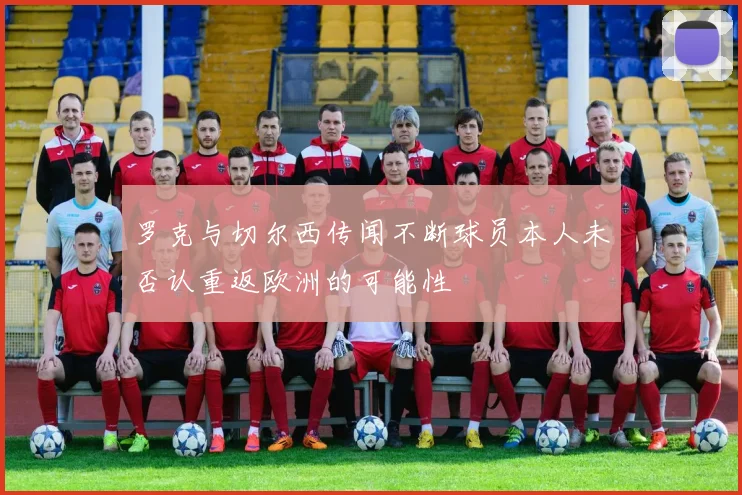 罗克与切尔西传闻不断球员本人未否认重返欧洲的可能性
