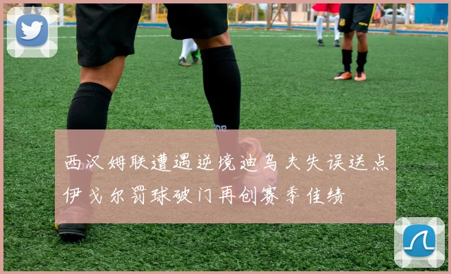 西汉姆联遭遇逆境迪乌夫失误送点伊戈尔罚球破门再创赛季佳绩