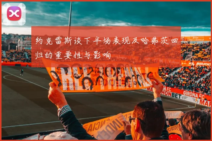约克雷斯谈下半场表现及哈弗茨回归的重要性与影响